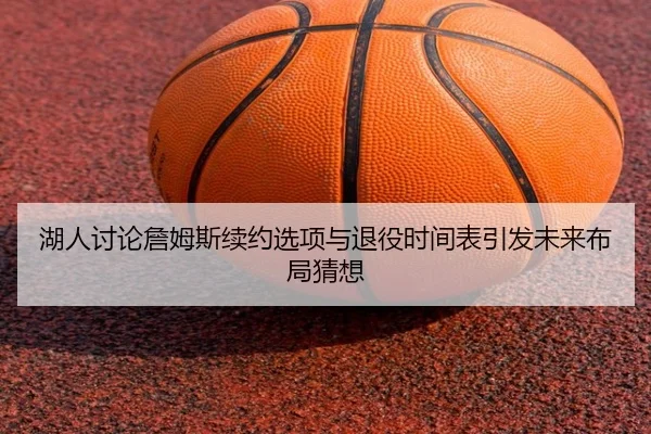 湖人讨论詹姆斯续约选项与退役时间表引发未来布局猜想