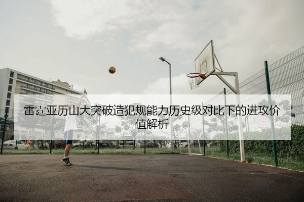 雷霆亚历山大突破造犯规能力历史级对比下的进攻价值解析