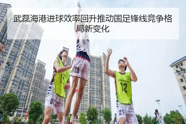 武磊海港进球效率回升推动国足锋线竞争格局新变化