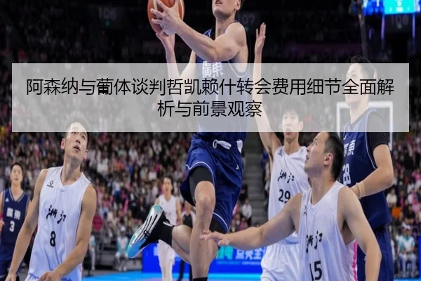 阿森纳与葡体谈判哲凯赖什转会费用细节全面解析与前景观察