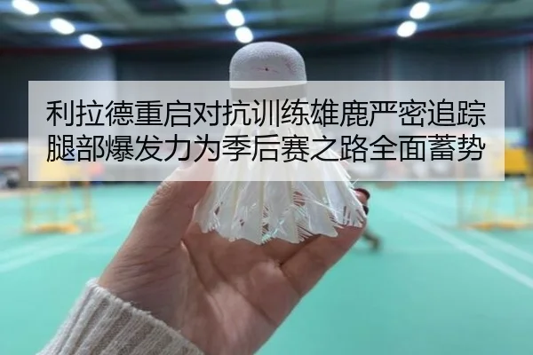 利拉德重启对抗训练雄鹿严密追踪腿部爆发力为季后赛之路全面蓄势